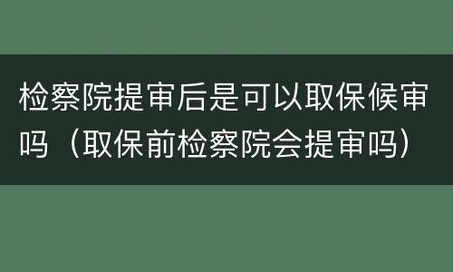 检察院提审后是可以取保候审吗（取保前检察院会提审吗）