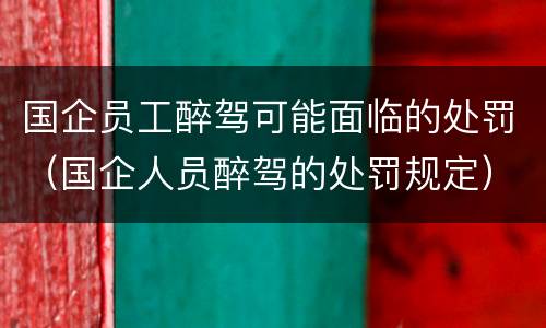 国企员工醉驾可能面临的处罚（国企人员醉驾的处罚规定）