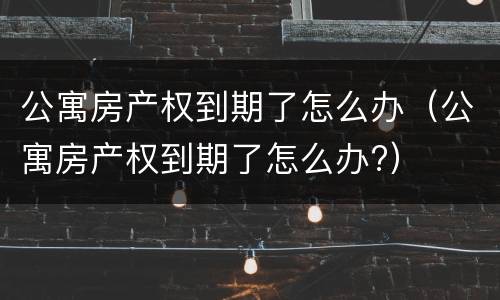公寓房产权到期了怎么办（公寓房产权到期了怎么办?）