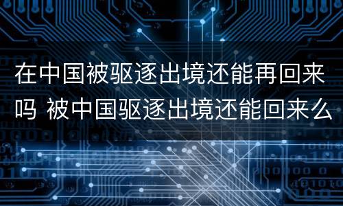 在中国被驱逐出境还能再回来吗 被中国驱逐出境还能回来么