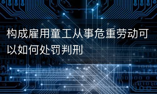 构成雇用童工从事危重劳动可以如何处罚判刑