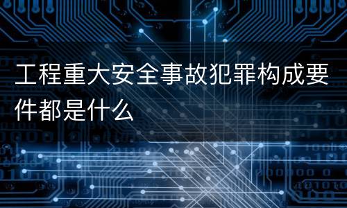 工程重大安全事故犯罪构成要件都是什么