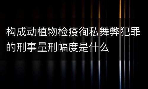 构成动植物检疫徇私舞弊犯罪的刑事量刑幅度是什么
