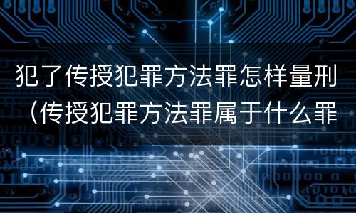 犯了传授犯罪方法罪怎样量刑（传授犯罪方法罪属于什么罪）