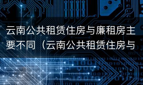 云南公共租赁住房与廉租房主要不同（云南公共租赁住房与廉租房主要不同吗）
