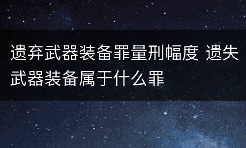 遗弃武器装备罪量刑幅度 遗失武器装备属于什么罪