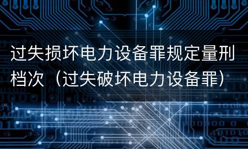 过失损坏电力设备罪规定量刑档次（过失破坏电力设备罪）