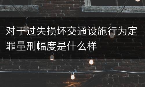 对于过失损坏交通设施行为定罪量刑幅度是什么样