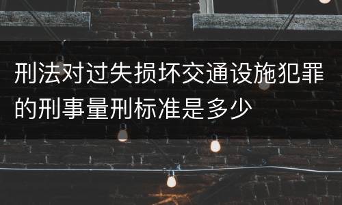 刑法对过失损坏交通设施犯罪的刑事量刑标准是多少