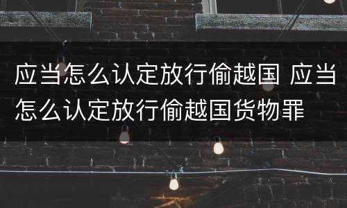 应当怎么认定放行偷越国 应当怎么认定放行偷越国货物罪