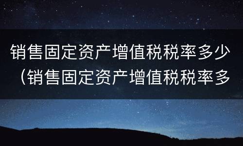 销售固定资产增值税税率多少（销售固定资产增值税税率多少合适）