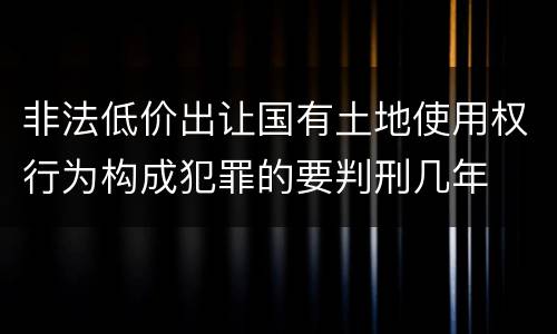 非法低价出让国有土地使用权行为构成犯罪的要判刑几年