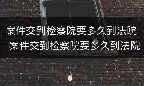 案件交到检察院要多久到法院 案件交到检察院要多久到法院开庭