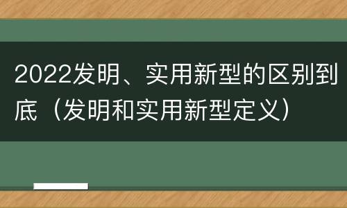 2022发明、实用新型的区别到底（发明和实用新型定义）