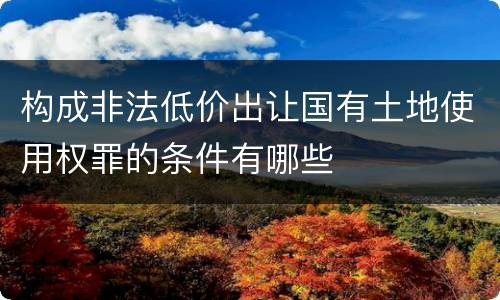 构成非法低价出让国有土地使用权罪的条件有哪些