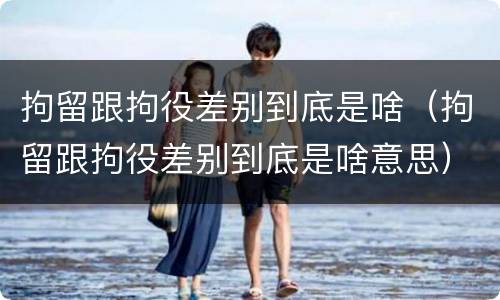 拘留跟拘役差别到底是啥（拘留跟拘役差别到底是啥意思）