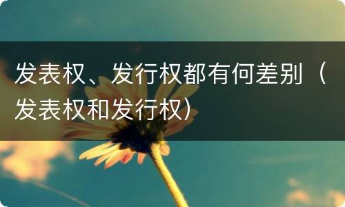 发表权、发行权都有何差别（发表权和发行权）