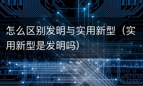 怎么区别发明与实用新型（实用新型是发明吗）