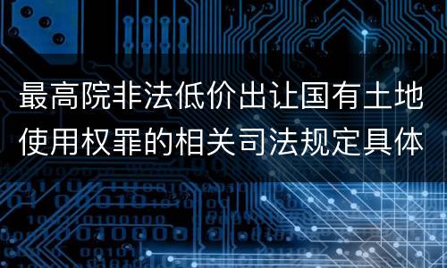 最高院非法低价出让国有土地使用权罪的相关司法规定具体是什么重要内容