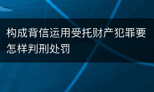 构成背信运用受托财产犯罪要怎样判刑处罚