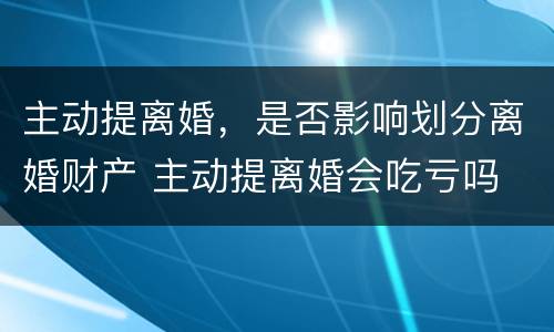 主动提离婚，是否影响划分离婚财产 主动提离婚会吃亏吗