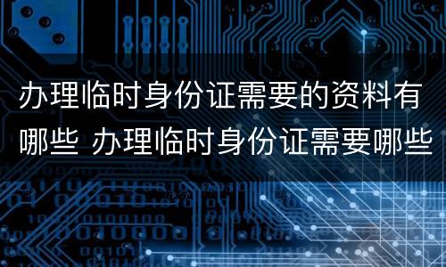 办理临时身份证需要的资料有哪些 办理临时身份证需要哪些材料?