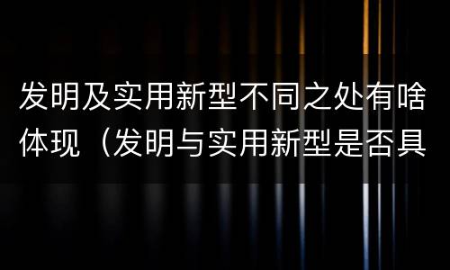 发明及实用新型不同之处有啥体现（发明与实用新型是否具有实用性）