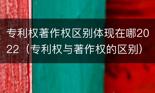 专利权著作权区别体现在哪2022（专利权与著作权的区别）