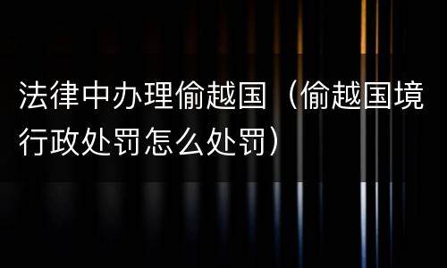 法律中办理偷越国（偷越国境行政处罚怎么处罚）