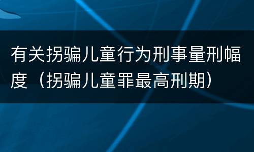 有关拐骗儿童行为刑事量刑幅度（拐骗儿童罪最高刑期）