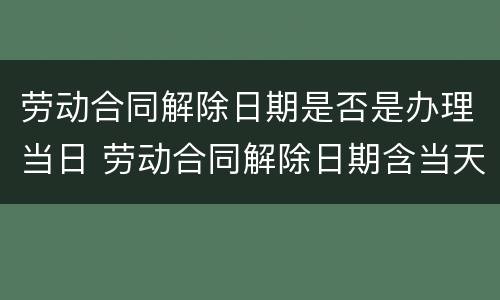 劳动合同解除日期是否是办理当日 劳动合同解除日期含当天吗