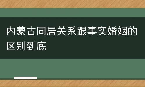 内蒙古同居关系跟事实婚姻的区别到底