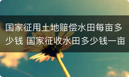 国家征用土地赔偿水田每亩多少钱 国家征收水田多少钱一亩文件2019年