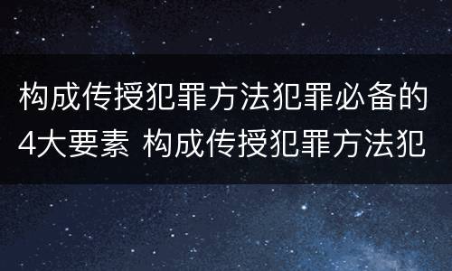 构成传授犯罪方法犯罪必备的4大要素 构成传授犯罪方法犯罪必备的4大要素是什么