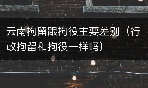 云南拘留跟拘役主要差别（行政拘留和拘役一样吗）