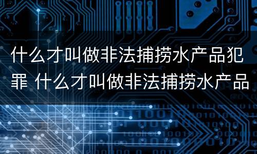 什么才叫做非法捕捞水产品犯罪 什么才叫做非法捕捞水产品犯罪案件