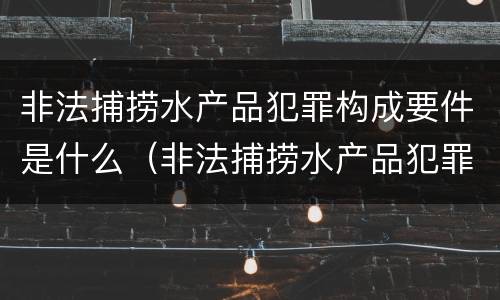 非法捕捞水产品犯罪构成要件是什么（非法捕捞水产品犯罪构成要件是什么）