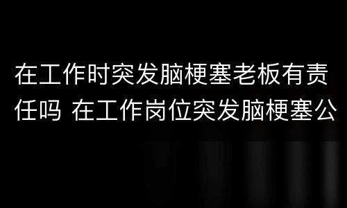 在工作时突发脑梗塞老板有责任吗 在工作岗位突发脑梗塞公司有责任吗