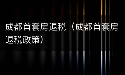 成都首套房退税（成都首套房退税政策）