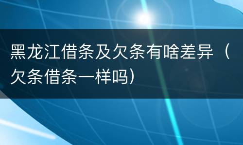 黑龙江借条及欠条有啥差异（欠条借条一样吗）
