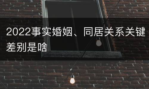 2022事实婚姻、同居关系关键差别是啥