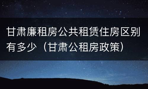 甘肃廉租房公共租赁住房区别有多少（甘肃公租房政策）