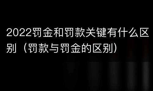 2022罚金和罚款关键有什么区别（罚款与罚金的区别）