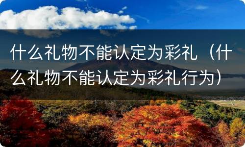 什么礼物不能认定为彩礼（什么礼物不能认定为彩礼行为）