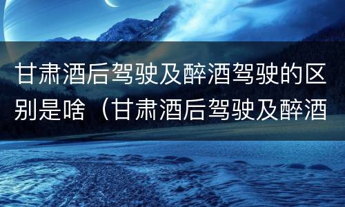 甘肃酒后驾驶及醉酒驾驶的区别是啥（甘肃酒后驾驶及醉酒驾驶的区别是啥啊）