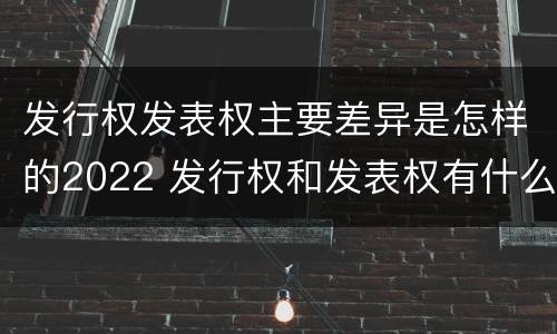 发行权发表权主要差异是怎样的2022 发行权和发表权有什么区别