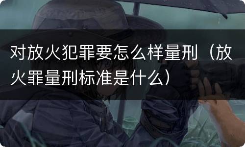 对放火犯罪要怎么样量刑（放火罪量刑标准是什么）