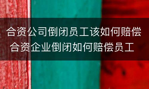 合资公司倒闭员工该如何赔偿 合资企业倒闭如何赔偿员工
