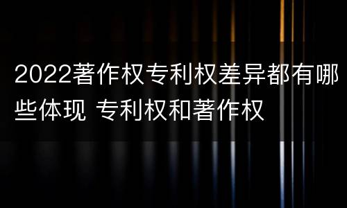 2022著作权专利权差异都有哪些体现 专利权和著作权