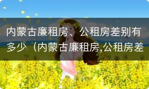 内蒙古廉租房、公租房差别有多少（内蒙古廉租房,公租房差别有多少）